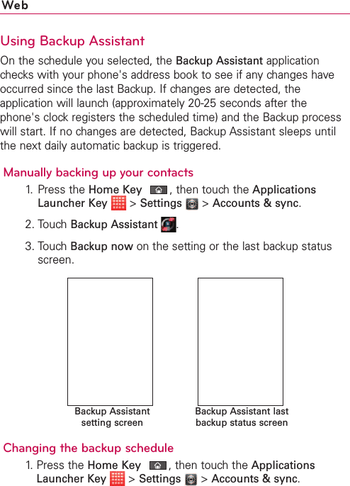 120 WebUsing Backup AssistantOn the schedule you selected, the Backup Assistant applicationchecks with your phone&apos;s address book to see if any changes haveoccurred since the last Backup. If changes are detected, theapplication will launch (approximately 20-25 seconds after thephone&apos;s clock registers the scheduled time) and the Backup processwill start. If no changes are detected, Backup Assistant sleeps untilthe next daily automatic backup is triggered.Manually backing up your contacts1.Press the HomeKey,then touch the ApplicationsLauncher Key &gt;Settings &gt;Accounts &amp; sync.2. TouchBackup Assistant  .3. TouchBackup now on the setting or the last backup statusscreen.Changing the backup schedule1.  Press the HomeKey,then touch the ApplicationsLauncher Key &gt;Settings &gt;Accounts &amp; sync.Backup Assistant lastbackup status screenBackup Assistantsetting screen
