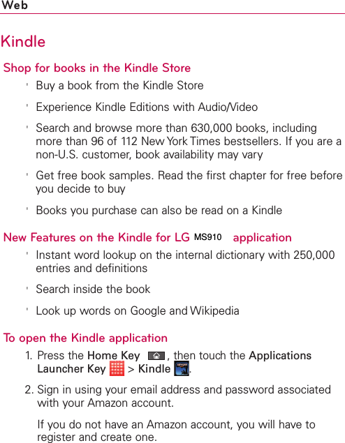 WebKindleShop for books in the Kindle Store&apos;Buy a book from the Kindle Store&apos;Experience Kindle Editions with Audio/Video&apos;Search and browse more than 630,000 books, includingmore than 96 of 112 New York Times bestsellers. If you are anon-U.S. customer, book availability may vary&apos;Get free book samples. Read the first chapter for free beforeyou decide to buy&apos;Books you purchase can also be read on a KindleNew Features on the Kindle for LG VS910 application&apos;Instant word lookup on the internal dictionary with 250,000entries and definitions&apos;Search inside the book&apos;Look up words on Google and WikipediaTo open the Kindle application1.Press the HomeKey,then touch the ApplicationsLauncher Key &gt;Kindle .2. Sign in using your email address and password associatedwith your Amazon account.If you do not have an Amazon account, you will have toregister and create one.MS910