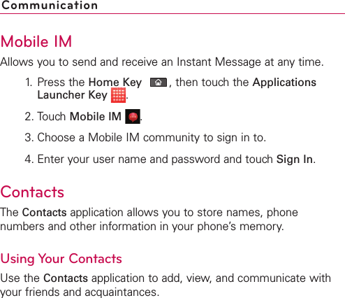 Mobile IMAllows you to send and receive an Instant Message at any time.1. Press the Home Key ,then touch the ApplicationsLauncher Key .2. Touch Mobile IM .3. Choose a Mobile IM community to sign in to.4. Enter your user name and password and touch Sign In.ContactsThe Contacts application allows you to store names, phonenumbers and other information in your phone’s memory.Using Your ContactsUse the Contacts application to add, view, and communicate withyour friends and acquaintances.Communication