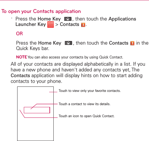 To open your Contacts application&apos;Press the Home Key ,then touch the ApplicationsLauncher Key &gt;Contacts .ORPress the Home Key ,then touch the Contacts in theQuick Keys bar.NOTEYou can also access your contacts by using Quick Contact.All of your contacts are displayed alphabetically in a list. If youhave a new phone and haven&apos;t added any contacts yet, TheContacts application will display hints on how to start addingcontacts to your phone.Touch to view only your favorite contacts.Touch a contact to viewits details.Touch an icon to open Quick Contact.