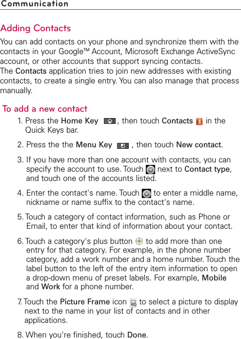 Adding ContactsYou can add contacts on your phone and synchronize them with thecontacts in your GoogleTM Account, Microsoft Exchange ActiveSyncaccount, or other accounts that support syncing contacts.The Contacts application tries to join new addresses with existingcontacts, to create a single entry. You can also manage that processmanually.To add a new contact1. Press the Home Key ,then touch Contacts in theQuick Keys bar.2. Press the the Menu Key  ,then touch New contact.3. If you have more than one account with contacts, you canspecify the account to use. Touch  next to Contact type,and touch one of the accounts listed.4. Enter the contact&apos;s name. Touch  to enter a middle name,nickname or name suffix to the contact&apos;s name.5. Touch a category of contact information, such as Phone orEmail, to enter that kind of information about your contact.6. Touch a category&apos;s plus button  to add more than oneentry for that category. For example, in the phone numbercategory, add a work number and a home number. Touch thelabel button to the left of the entry item information to openadrop-down menu of preset labels. For example, Mobileand Work for a phone number.7. Touch  the  Picture Frame icon  to select a picture to displaynext to the name in your list of contacts and in otherapplications.8. When you&apos;re finished, touch Done.Communication