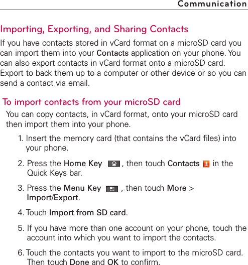 Importing, Exporting, and Sharing ContactsIf you have contacts stored in vCard format on a microSD card youcan import them into your Contacts application on your phone. Youcan also export contacts in vCard format onto a microSD card.Export to back them up to a computer or other device or so you cansend a contact via email.To import contacts from your microSD cardYou can copy contacts, in vCard format, onto your microSD cardthen import them into your phone.1. Insert the memory card (that contains the vCard files) intoyour phone.2. Press the Home Key ,then touch Contacts in theQuick Keys bar.3. Press the Menu Key  ,then touch More &gt;Import/Export.4. Touch Import from SD card.5. If you have more than one account on your phone, touch theaccount into which you want to import the contacts.6. Touch the contacts you want to import to the microSD card.Then touch Done and OK to confirm.Communication