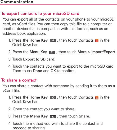 To export contacts to your microSD cardYou can export all of the contacts on your phone to your microSDcard, as vCard files. You can then copy this file to a computer oranother device that is compatible with this format, such as anaddress book application.1. Press the Home Key ,then touch Contacts in theQuick Keys bar.2. Press the Menu Key  ,then touch More &gt;Import/Export.3. Touch Export to SD card.4. Touch the contacts you want to export to the microSD card.Then touch Done and OK to confirm.ToshareacontactYou can share a contact with someone by sending it to them as avCard file.1. Press the Home Key ,then touch Contacts in theQuick Keys bar.2. Open the contact you want to share.3. Press the Menu Key  ,then touch Share.4. Touch the method you wish to share the contact andproceed to sharing.Communication