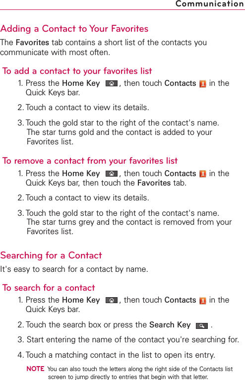 Adding a Contact to Your FavoritesThe Favorites tab contains a short list of the contacts youcommunicate with most often.To add a contact to your favorites list1. Press the Home Key ,then touch Contacts in theQuick Keys bar.2. Touch a contact to view its details.3. Touch the gold star to the right of the contact&apos;s name. The star turns gold and the contact is added to yourFavorites list.To remove a contact from your favorites list1. Press the Home Key ,then touch Contacts in theQuick Keys bar, then touch the Favorites tab.2. Touch a contact to view its details.3. Touch the gold star to the right of the contact&apos;s name.The star turns grey and the contact is removed from yourFavorites list. Searching for a ContactIt&apos;s easy to search for a contact by name.To search for a contact1.Press the Home Key ,then touchContacts in theQuick Keysbar.2. Touchthe searchboxor press the Search Key .3. Start entering the name of the contact you&apos;re searching for.4. Touch a matching contact in the list to open its entry.NOTEYou can also touch the letters along the right side of the Contacts listscreen to jump directly to entries that begin with that letter.Communication