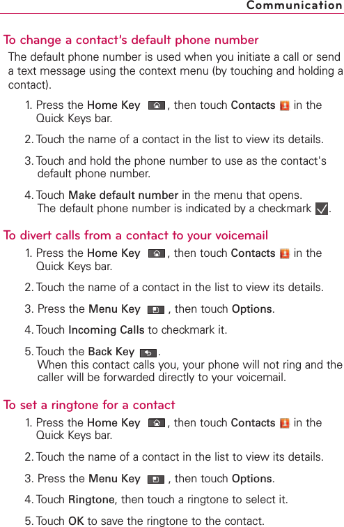 To change a contact’s default phone numberThe default phone number is used when you initiate a call or sendatext message using the context menu (by touching and holding acontact).1. Press the Home Key ,then touch Contacts in theQuick Keys bar.2. Touch the name of a contact in the list to view its details.3. Touch and hold the phone number to use as the contact&apos;sdefault phone number.4. Touch Make default number in the menu that opens.The default phone number is indicated by a checkmark  .To divert calls from a contact to your voicemail1. Press the Home Key ,then touch Contacts in theQuick Keys bar.2. Touch the name of a contact in the list to view its details.3. Press the Menu Key  ,then touchOptions.4. Touch Incoming Calls to checkmark it.5. Touch the Back Key .When this contact calls you, your phone will not ring and thecaller will be forwarded directly to your voicemail.Toset a ringtone for a contact1. Press the Home Key ,then touch Contacts in theQuick Keys bar.2. Touch the name of a contact in the list to view its details.3. Press the Menu Key  ,then touch Options.4. Touch Ringtone,then touch a ringtone to select it.5. Touch OK to save the ringtone to the contact.Communication