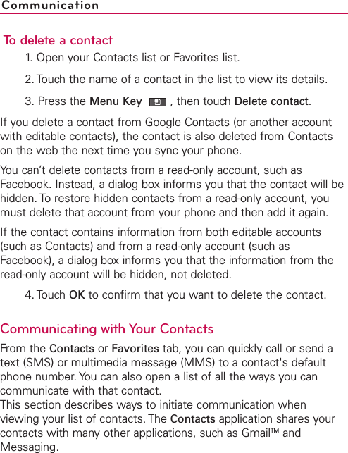 To delete a contact1. Open your Contacts list or Favorites list.2. Touch the name of a contact in the list to view its details.3. Press the Menu Key  ,then touch Delete contact.If you delete a contact from Google Contacts (or another accountwith editable contacts), the contact is also deleted from Contactson the web the next time you sync your phone.You can’t delete contacts from a read-only account, such asFacebook. Instead, a dialog box informs you that the contact will behidden. To restore hidden contacts from a read-only account, youmust delete that account from your phone and then add it again.If the contact contains information from both editable accounts(such as Contacts) and from a read-only account (such asFacebook), a dialog box informs you that the information from theread-only account will be hidden, not deleted.4. Touch OK to confirm that you want to delete the contact.Communicating with Your ContactsFrom the Contacts or Favorites tab, you can quickly call or send atext (SMS) or multimedia message (MMS) to a contact&apos;s defaultphone number. You can also open a list of all the ways you cancommunicate with that contact.This section describes ways to initiate communication whenviewing your list of contacts. The Contacts application shares yourcontacts with many other applications, such as GmailTM andMessaging.Communication