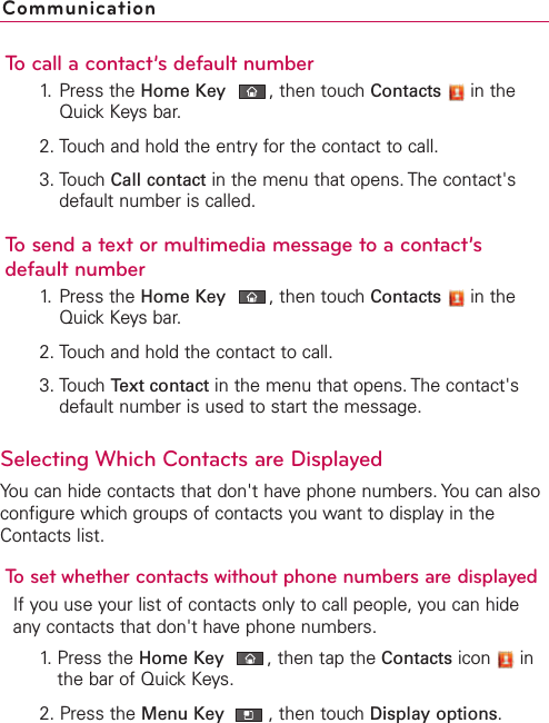 To call a contact’s default number1. Press the Home Key ,then touch Contacts in theQuick Keys bar.2. Touch and hold the entry for the contact to call.3. Touch Call contact in the menu that opens. The contact&apos;sdefault number is called.To send a text or multimedia message to a contact’sdefault number1. Press the Home Key ,then touchContacts in theQuickKeys bar.2. Touchand hold the contact to call.3. Touch Text contact in the menu that opens. The contact&apos;sdefault number is used to start the message.Selecting Which Contacts are DisplayedYou can hide contacts that don&apos;t have phone numbers. You can alsoconfigure which groups of contacts you want to display in theContacts list.To set whether contacts without phone numbers are displayedIf you use your list of contacts only to call people, you can hideanycontacts that don&apos;t have phone numbers.1. Press the Home Key ,then tap the Contacts icon inthe bar of Quick Keys.2. Press the Menu Key  ,then touch Display options.Communication
