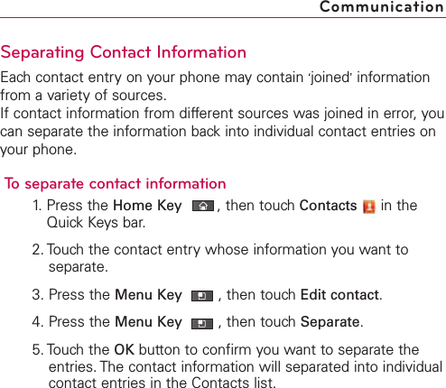 Separating Contact InformationEach contact entry on your phone may contain ‘joined’informationfrom a variety of sources.If contact information from different sources was joined in error, youcan separate the information back into individual contact entries onyour phone.To separate contact information1. Press the Home Key ,then touch Contacts in theQuick Keys bar.2. Touch the contact entry whose information you want toseparate.3. Press the Menu Key  ,then touchEdit contact.4. Press the Menu Key  ,then touchSeparate.5. Touch the OK button to confirm you want to separate theentries. The contact information will separated into individualcontact entries in the Contacts list.Communication