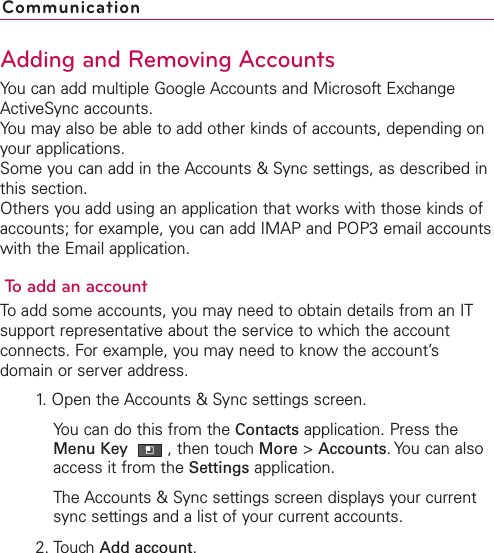 Adding and Removing AccountsYou can add multiple Google Accounts and Microsoft ExchangeActiveSync accounts.You may also be able to add other kinds of accounts, depending onyour applications.Some you can add in the Accounts &amp; Sync settings, as described inthis section.Others you add using an application that works with those kinds ofaccounts; for example, you can add IMAP and POP3 email accountswith the Email application.To add an accountTo add some accounts, you may need to obtain details from an ITsupport representativeabout the service to which the accountconnects. For example, you may need to know the account’sdomain or server address.1.Open the Accounts &amp; Sync settings screen.You can do this from the Contacts application. Press theMenu Key  ,then touchMore &gt;Accounts.You can alsoaccess it from the Settings application.The Accounts &amp; Sync settings screen displays your currentsync settings and a list of your current accounts.2. Touch Add account.Communication