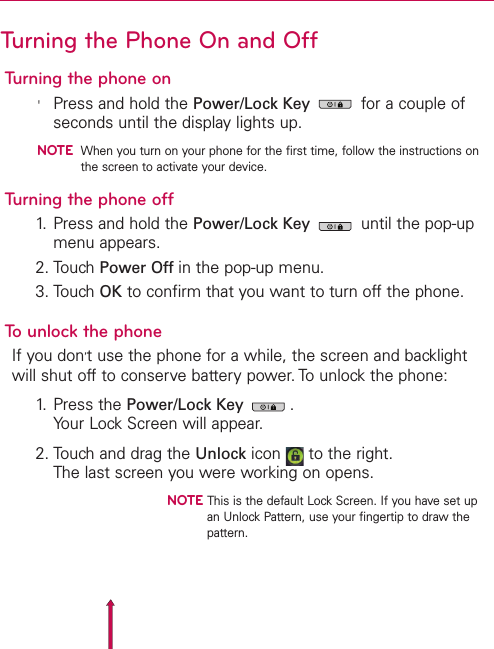 Turning the Phone On and OffTurning the phone on&apos;Press and hold the Power/Lock Key for a couple ofseconds until the display lights up.NOTEWhen you turn on your phone for the first time, follow the instructions onthe screen to activate your device.Turning the phone off1. Press and hold the Power/Lock Key until the pop-upmenu appears.2. Touch Power Off in the pop-up menu.3. Touch OK to confirm that you want to turn off the phone.Tounlock the phoneIf you don’tuse the phone for a while, the screen and backlightwill shut off to conserve battery power. To unlock the phone:1. Press the Power/Lock Key .Your Lock Screen will appear.2. Touch and drag the Unlock icon  to the right.The last screen you were working on opens.NOTE This is the default Lock Screen. If you have set upan Unlock Pattern, use your fingertip to draw thepattern.