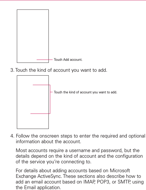3. Touch the kind of account you want to add.4. Follow the onscreen steps to enter the required and optionalinformation about the account.Most accounts require a username and password, but thedetails depend on the kind of account and the configurationof the service you’re connecting to.For details about adding accounts based on MicrosoftExchange ActiveSync. These sections also describe how toadd an email account based on IMAP, POP3, or SMTP, usingthe Email application.Touch Add account.Touchthe kind of account you want to add.