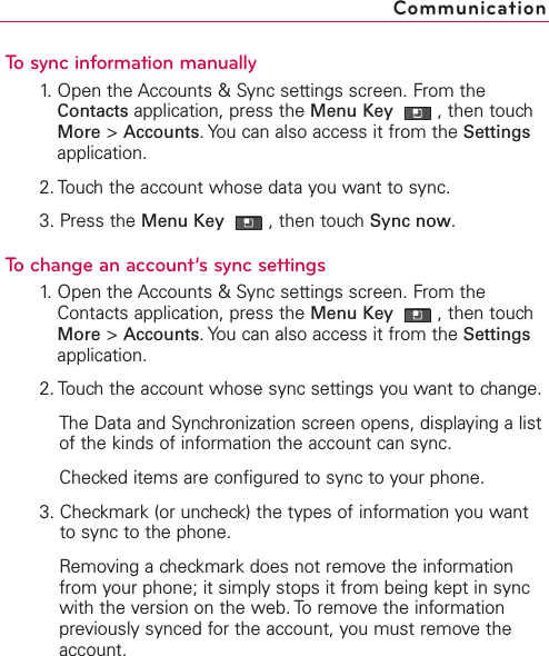 To sync information manually1. Open the Accounts &amp; Sync settings screen. From theContacts application, press the Menu Key  ,then touchMore &gt;Accounts.You can also access it from the Settingsapplication.2. Touch the account whose data you want to sync.3. Press the Menu Key  ,then touch Sync now.To change an account’s sync settings1.Open the Accounts &amp; Sync settings screen. From theContacts application, press the Menu Key  ,then touchMore &gt;Accounts.You can also access it from the Settingsapplication.2. Touch the account whose sync settings you want to change.The Data and Synchronization screen opens, displaying a listof the kinds of information the account can sync.Checked items are configured to sync to your phone.3. Checkmark (or uncheck) the types of information you wantto sync to the phone.Removing a checkmark does not remove the informationfrom your phone; it simply stops it from being kept in syncwith the version on the web. To remove the informationpreviously synced for the account, you must remove theaccount.Communication