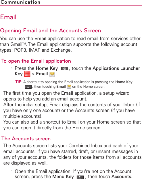EmailOpening Email and the Accounts ScreenYou can use the Email application to read email from services otherthan GmailTM.The Email application supports the following accounttypes: POP3, IMAP and Exchange.To open the Email application&apos;Press the Home Key ,touch the Applications LauncherKey &gt;Email .TIPAshortcut to opening the Email application is pressing the Home Key,then touching Email on the Home screen.The first time you open the Email application, a setup wizardopens to help you add an email account.After the initial setup, Email displays the contents of your Inbox (ifyou have only one account) or the Accounts screen (if you havemultiple accounts).You can also add a shortcut to Email on your Home screen so thatyou can open it directly from the Home screen. The Accounts screenThe Accounts screen lists your Combined Inbox and each of youremail accounts. If you havestarred, draft, or unsent messages inany of your accounts, the folders for those items from all accountsare displayed as well.&apos;Open the Email application. If you&apos;re not on the Accountscreen, press the Menu Key  ,then touchAccounts.Communication