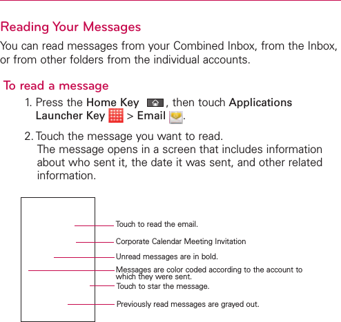 Reading Your MessagesYou can read messages from your Combined Inbox, from the Inbox,or from other folders from the individual accounts.To read a message1. Press the Home Key ,then touch ApplicationsLauncher Key &gt;Email .2. Touch the message you want to read.The message opens in a screen that includes informationabout who sent it, the date it was sent, and other relatedinformation.Touch to read the email.Corporate Calendar Meeting InvitationUnread messages are in bold.Messages are color coded according to the account towhichthey were sent.Touch to star the message.Previously read messages are grayed out.