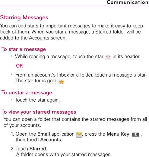 Starring MessagesYou can add stars to important messages to make it easy to keeptrack of them. When you star a message, a Starred folder will beadded to the Accounts screen.To star a message&apos;While reading a message, touch the star  in its header.OR&apos;From an account&apos;s Inbox or a folder, touch a message&apos;s star.The star turns gold  .To unstar a message&apos;Touchthe star again.To view your starred messagesYou can open a folder that contains the starred messages from allof your accounts.1. Open the Email application  , press the Menu Key  ,then touch Accounts.2. Touch Starred.A folder opens with your starred messages.Communication