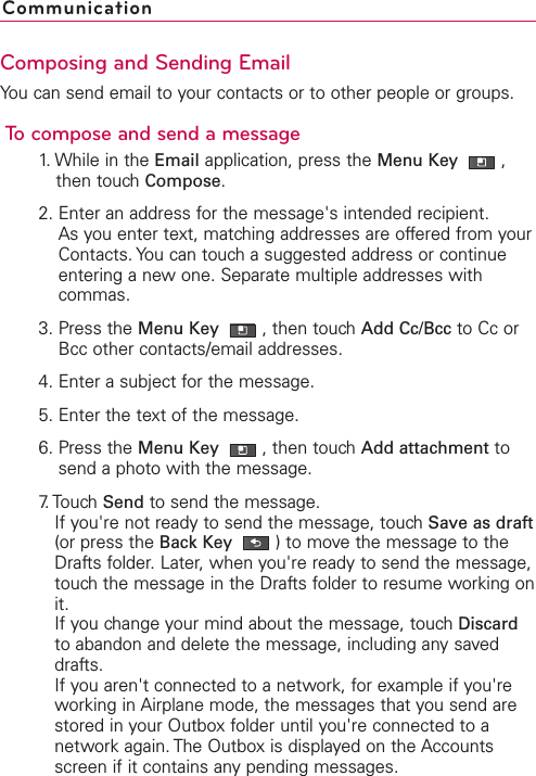 Composing and Sending EmailYou can send email to your contacts or to other people or groups.To compose and send a message1. While in the Email application, press the Menu Key  ,then touch Compose.2. Enter an address for the message&apos;s intended recipient.As you enter text, matching addresses are offered from yourContacts. You can touch a suggested address or continueentering a new one. Separate multiple addresses withcommas.3. Press the Menu Key  ,then touch Add Cc/Bcc to Cc orBcc other contacts/email addresses.4. Enter a subject for the message.5. Enter the text of the message.6. Press the Menu Key  ,then touchAdd attachment tosend a photo with the message.7. Touch  Send to send the message.If you&apos;re not ready to send the message, touch Save as draft(or press the Back Key )to move the message to theDrafts folder. Later, when you&apos;re ready to send the message,touch the message in the Drafts folder to resume working onit.If you change your mind about the message, touch Discardto abandon and delete the message, including any saveddrafts. If you aren&apos;t connected to a network, for example if you&apos;reworking in Airplane mode, the messages that you send arestored in your Outbox folder until you&apos;re connected to anetwork again. The Outbox is displayed on the Accountsscreen if it contains anypending messages. Communication