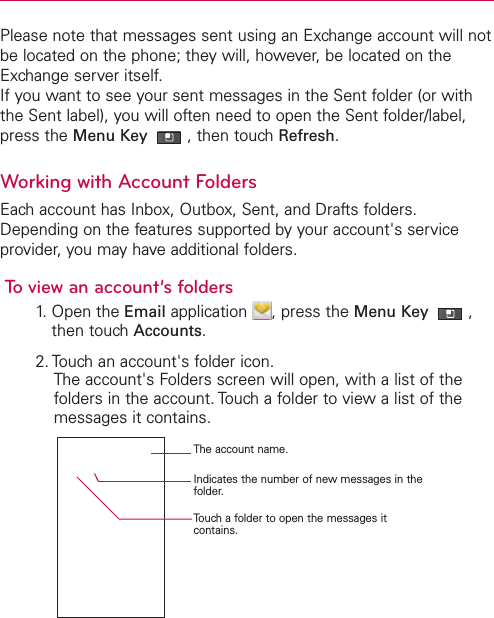 Please note that messages sent using an Exchange account will notbe located on the phone; they will, however, be located on theExchange server itself.If you want to see your sent messages in the Sent folder (or withthe Sent label), you will often need to open the Sent folder/label,press the Menu Key  ,then touch Refresh.Working with Account FoldersEach account has Inbox, Outbox, Sent, and Drafts folders.Depending on the features supported by your account&apos;s serviceprovider, you may have additional folders.Toview an account’s folders1.Open the Email application  ,press the Menu Key  ,then touchAccounts.2. Touch an account&apos;s folder icon.The account&apos;s Folders screen will open, with a list of thefolders in the account. Touch a folder to view a list of themessages it contains.The account name.Indicates the number of new messages in thefolder.Touchafolder to open the messages itcontains.
