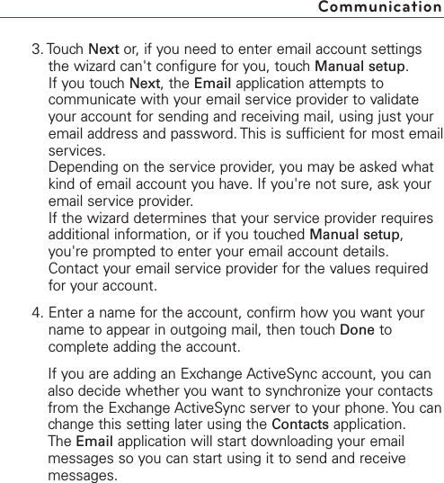 3. Touch Next or, if you need to enter email account settingsthe wizard can&apos;t configure for you, touch Manual setup.If you touch Next,the Email application attempts tocommunicate with your email service provider to validateyour account for sending and receiving mail, using just youremail address and password. This is sufficient for most emailservices.Depending on the service provider, you may be asked whatkind of email account you have. If you&apos;re not sure, ask youremail service provider.If the wizard determines that your service provider requiresadditional information, or if you touched Manual setup,you&apos;re prompted to enter your email account details.Contact your email service provider for the values requiredfor your account.4. Enter a name for the account, confirm how you want yourname to appear in outgoing mail, then touch Done tocomplete adding the account.If you are adding an Exchange ActiveSync account, you canalso decide whether you want to synchronize your contactsfrom the Exchange ActiveSync server to your phone. You canchange this setting later using the Contacts application. The Email application will start downloading your emailmessages so you can start using it to send and receivemessages.Communication