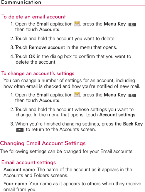 To delete an email account1. Open the Email application  , press the Menu Key  ,then touch Accounts.2. Touch and hold the account you want to delete.3. Touch Remove account in the menu that opens.4. Touch OK in the dialog box to confirm that you want todelete the account.To change an account’s settingsYou can change a number of settings for an account, includinghow often email is checked and how you&apos;re notified of new mail. 1. Open the Email application  , press the Menu Key  ,then touch Accounts.2. Touch and hold the account whose settings you want tochange. In the menu that opens, touch Account settings.3. When you&apos;re finished changing settings, press the Back Keyto return to the Accounts screen.Changing Email Account SettingsThe following settings can be changed for your Email accounts.Email account settingsAccount name The name of the account as it appears in theAccounts and Folders screens.Your name Your name as it appears to others when they receiveemail from you.Communication