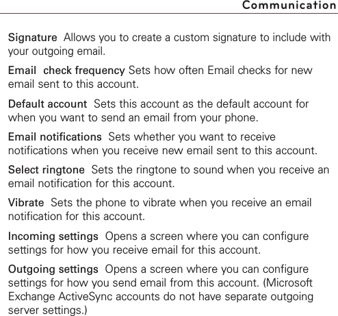 Signature  Allows you to create a custom signature to include withyour outgoing email.Email check frequency Sets how often Email checks for newemail sent to this account.Default account Sets this account as the default account forwhen you want to send an email from your phone.Email notifications  Sets whether you want to receivenotifications when you receive new email sent to this account.Select ringtone  Sets the ringtone to sound when you receive anemail notification for this account.Vibrate  Sets the phone to vibrate when you receive an emailnotification for this account.Incoming settings Opens a screen where you can configuresettings for how you receive email for this account.Outgoing settings  Opens a screen where you can configuresettings for how you send email from this account. (MicrosoftExchange ActiveSync accounts do not have separate outgoingserver settings.)Communication