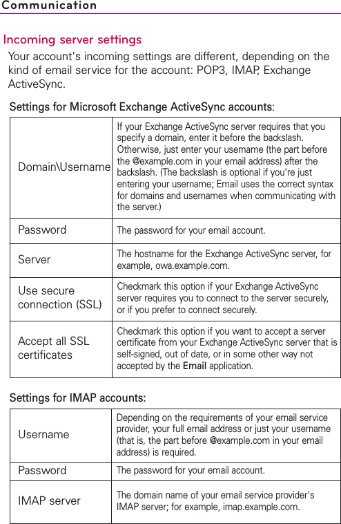 Incoming server settingsYour account&apos;s incoming settings are different, depending on thekind of email service for the account: POP3, IMAP, ExchangeActiveSync.CommunicationDomain\UsernameIf your Exchange ActiveSync server requires that youspecify a domain, enter it before the backslash.Otherwise, just enter your username (the part beforethe @example.com in your email address) after thebackslash. (The backslash is optional if you&apos;re justentering your username; Email uses the correct syntaxfor domains and usernames when communicating withthe server.)PasswordThe password for your email account.ServerThe hostname for the Exchange ActiveSync server, forexample, owa.example.com.Use secureconnection (SSL)Checkmark this option if your Exchange ActiveSyncserver requires you to connect to the server securely,or if you prefer to connect securely.Accept all SSLcertificatesCheckmark this option if you want to accept a servercertificate from your Exchange ActiveSync server that isself-signed, out of date, or in some other way notaccepted bythe Email application.UsernameDepending on the requirements of your email serviceprovider, your full email address or just your username(that is, the part before @example.com in your emailaddress) is required.PasswordThe password for your email account.IMAP serverThe domain name of your email service provider&apos;sIMAP server; for example, imap.example.com.Settings for Microsoft Exchange ActiveSync accounts:Settings for IMAP accounts:
