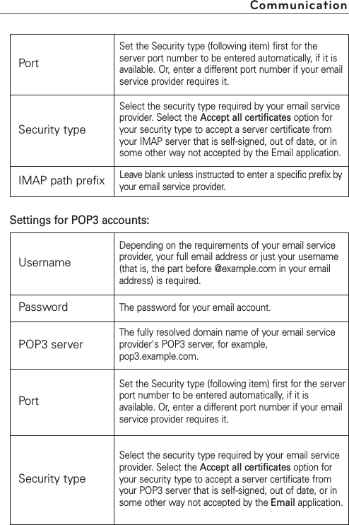 CommunicationPortSet the Security type (following item) first for theserver port number to be entered automatically, if it isavailable. Or, enter a different port number if your emailservice provider requires it.Security typeSelect the security type required by your email serviceprovider. Select the Accept all certificates option foryour security type to accept a server certificate fromyour IMAP server that is self-signed, out of date, or insome other way not accepted by the Email application.IMAP path prefixLeave blank unless instructed to enter a specific prefix byyour email service provider.UsernameDepending on the requirements of your email serviceprovider, your full email address or just your username(that is, the part before @example.com in your emailaddress) is required.PasswordThe password for your email account.POP3 serverThe fully resolved domain name of your email serviceprovider&apos;sPOP3 server, for example,pop3.example.com.PortSet the Security type (following item) first for the serverport number to be entered automatically, if it isavailable. Or, enter a different port number if your emailservice provider requires it.Security typeSelect the security type required by your email serviceprovider.Select the Accept all certificates option foryour security type to accept a server certificate fromyour POP3 server that is self-signed, out of date, or insome other way not accepted by the Email application.Settings for POP3 accounts:
