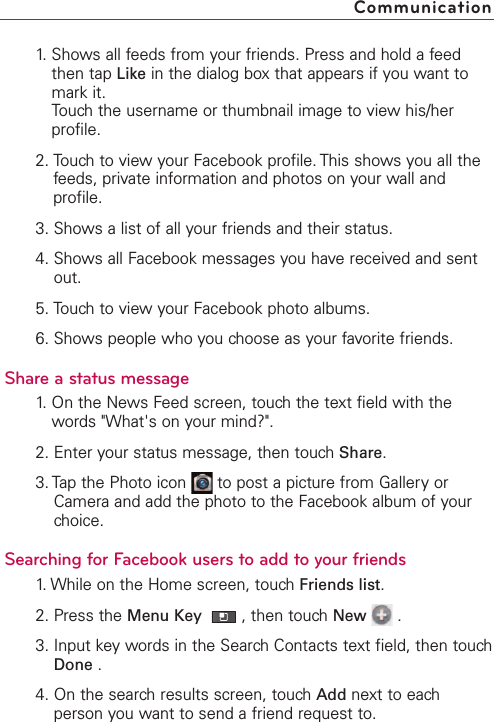 1. Shows all feeds from your friends. Press and hold a feedthen tap Like in the dialog box that appears if you want tomark it.Touch the username or thumbnail image to view his/herprofile.2. Touch to view your Facebook profile. This shows you all thefeeds, private information and photos on your wall andprofile.3. Shows a list of all your friends and their status.4. Shows all Facebook messages you have received and sentout.5. Touch to view your Facebook photo albums.6. Shows people who you choose as your favorite friends.Share a status message1.On the News Feed screen, touchthe text field with thewords &quot;What&apos;s on your mind?&quot;.2. Enter your status message, then touch Share.3. Tap the Photo icon  to post a picture from Gallery orCamera and add the photo to the Facebook album of yourchoice.Searching for Facebook users to add to your friends1. While on the Home screen, touch Friends list.2. Press the Menu Key  ,then touch New .3. Input key words in the Search Contacts text field, then touchDone .4. On the search results screen, touch Add next to eachperson you want to send a friend request to.Communication