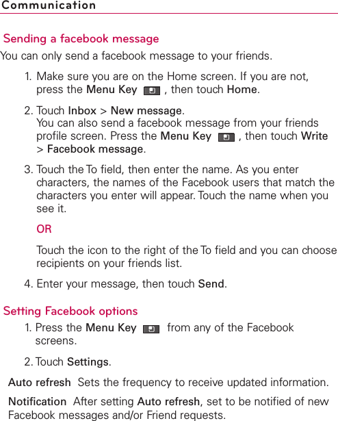 Sending a facebook messageYou can only send a facebook message to your friends.1. Make sure you are on the Home screen. If you are not,press the Menu Key  ,then touch Home.2. Touch Inbox &gt;New message.You can also send a facebook message from your friendsprofile screen. Press the Menu Key  ,then touch Write&gt;Facebook message.3. Touch the To field, then enter the name. As you entercharacters, the names of the Facebook users that match thecharacters you enter will appear. Touch the name when yousee it.ORTouchthe icon to the right of the To field and you can chooserecipients on your friends list.4. Enter your message, then touch Send.Setting Facebook options1. Press the Menu Key  from any of the Facebookscreens.2. Touch Settings.Auto refresh  Sets the frequency to receiveupdated information.Notification  After setting Auto refresh,set to be notified of newFacebook messages and/or Friend requests.Communication