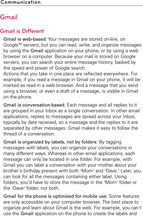 GmailGmail is DifferentGmail is web-based:Your messages are stored on-line, onGoogleTM servers; but you can read, write, and organize messagesby using the Gmail application on your phone, or by using a webbrowser on a computer. Because your mail is stored on Googleservers, you can search your entire message history, backed bythe speed and power of Google search.Actions that you take in one place are reflected everywhere. Forexample, if you read a message in Gmail on your phone, it will bemarked as read in a web browser. And a message that you sendusing a browser, or even a draft of a message, is visible in Gmailon the phone.Gmail is conversation-based:Each message and all replies to itare grouped in your Inboxas a single conversation. In other emailapplications, replies to messages are spread across your Inbox,typically by date received, so a message and the replies to it areseparated by other messages. Gmail makes it easy to follow thethread of a conversation.Gmail is organized by labels, not by folders:By taggingmessages with labels, you can organizeyour conversations inmany different ways. Whereas in other email applications, eachmessage can only be located in one folder. For example, withGmail you can label a conversation with your mother about yourbrother&apos;s birthdaypresent with both “Mom”and “Dave.”Later, youcan look for all the messages containing either label. Usingfolders, you&apos;d haveto store the message in the “Mom”folder orthe “Dave”folder, not both.Gmail for the phone is optimized for mobile use: Some featuresare only accessible on your computer browser. The best place toorganize and learn about Gmail is the web. For example, you can&apos;tuse the Gmail application on the phone to create the labels andCommunication