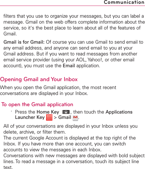 filters that you use to organize your messages, but you can label amessage. Gmail on the web offers complete information about theservice, so it&apos;s the best place to learn about all of the features ofGmail.Gmail is for Gmail: Of course you can use Gmail to send email toany email address, and anyone can send email to you at yourGmail address. But if you want to read messages from anotheremail service provider (using your AOL, Yahoo!, or other emailaccount), you must use the Email application.Opening Gmail and Your InboxWhen you open the Gmail application, the most recentconversations are displayed in your Inbox.To open the Gmail application&apos;Press the Home Key ,then touchthe ApplicationsLauncher Key &gt;Gmail .All of your conversations are displayed in your Inbox unless youdelete, archive, or filter them.The current Google Account is displayed at the top right of theInbox. If you have more than one account, you can switchaccounts to view the messages in each Inbox.Conversations with new messages are displayed with bold subjectlines. To read a message in a conversation, touch its subject linetext.Communication