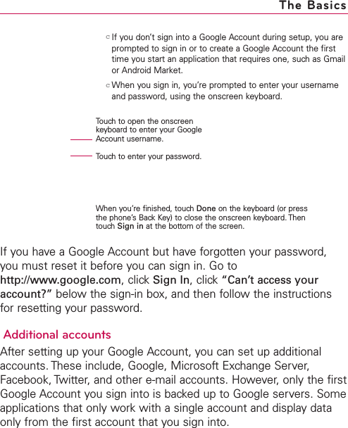 31cIf you don’t sign into a Google Account during setup, you areprompted to sign in or to create a Google Account the firsttime you start an application that requires one, such as Gmailor Android Market.cWhen you sign in, you’re prompted to enter your usernameand password, using the onscreen keyboard. If you have a Google Account but have forgotten your password,you must reset it before you can sign in. Go tohttp://www.google.com,click Sign In,click “Can’t access youraccount?” below the sign-in box, and then follow the instructionsfor resetting your password.Additional accountsAfter setting up your Google Account, you can set up additionalaccounts. These include, Google, Microsoft Exchange Server,Facebook, Twitter, and other e-mail accounts. However, only the firstGoogle Account you sign into is backed up to Google servers. Someapplications that only work with a single account and display dataonly from the first account that you sign into.The BasicsTouch to open the onscreenkeyboard to enter your GoogleAccount username.Touch to enter your password.When you’re finished, touch Done on the keyboard (or pressthe phone’s Back Key) to close the onscreen keyboard. ThentouchSign in at the bottom of the screen.