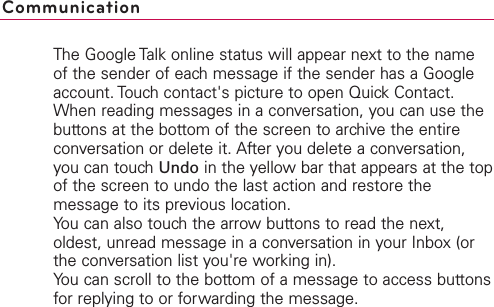 The Google Talk online status will appear next to the nameof the sender of each message if the sender has a Googleaccount. Touch contact&apos;s picture to open Quick Contact. When reading messages in a conversation, you can use thebuttons at the bottom of the screen to archive the entireconversation or delete it. After you delete a conversation,you can touch Undo in the yellow bar that appears at the topof the screen to undo the last action and restore themessage to its previous location.You can also touch the arrow buttons to read the next,oldest, unread message in a conversation in your Inbox (orthe conversation list you&apos;re working in).You can scroll to the bottom of a message to access buttonsfor replying to or forwarding the message.Communication