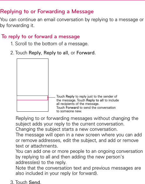 Replying to or Forwarding a MessageYou can continue an email conversation by replying to a message orby forwarding it.To reply to or forward a message1. Scroll to the bottom of a message.2. Touch Reply,Reply to all,or Forward.Replying to or forwarding messages without changing thesubject adds your reply to the current conversation.Changing the subject starts a new conversation.The message will open in a new screen where you can addor remove addresses, edit the subject, and add or removetext or attachments.You can add one or more people to an ongoing conversationby replying to all and then adding the new person&apos;saddress(es) to the reply.Note that the conversation text and previous messages arealso included in your reply (or forward).3. Touch Send.TouchReply to reply just to the sender ofthe message. Touch Reply to all to includeall recipients of the message.TouchForward to send the conversationto someone new.