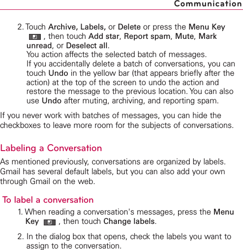 2. Touch Archive, Labels, or Delete or press the Menu Key,then touch Add star,Report spam,Mute,Markunread,or Deselect all.You action affects the selected batch of messages.If you accidentally delete a batch of conversations, you cantouch Undo in the yellow bar (that appears briefly after theaction) at the top of the screen to undo the action andrestore the message to the previous location. You can alsouse Undo after muting, archiving, and reporting spam.If you never work with batches of messages, you can hide thecheckboxes to leave more room for the subjects of conversations.Labeling a ConversationAsmentioned previously,conversations are organized by labels.Gmail has several default labels, but you can also add your ownthrough Gmail on the web.Tolabel a conversation1. When reading a conversation&apos;s messages, press the MenuKey  ,then touch Change labels.2. In the dialog box that opens, check the labels you want toassign to the conversation.Communication