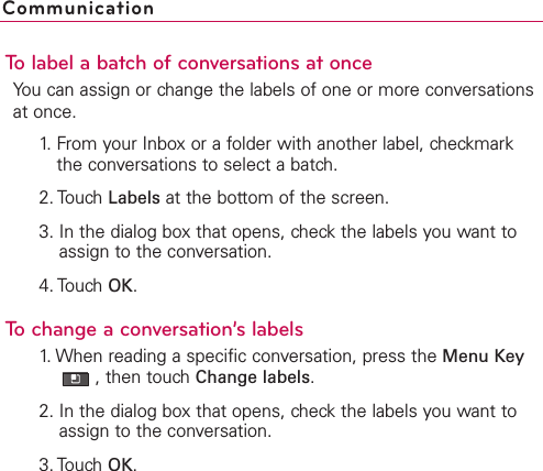 To label a batch of conversations at onceYou can assign or change the labels of one or more conversationsat once.1. From your Inbox or a folder with another label, checkmarkthe conversations to select a batch.2. Touch Labels at the bottom of the screen.3. In the dialog box that opens, check the labels you want toassign to the conversation.4. Touch OK.Tochange a conversation’s labels1. When reading a specific conversation, press the Menu Key,then touch Change labels.2. In the dialog box that opens, check the labels you want toassign to the conversation.3. TouchOK.Communication