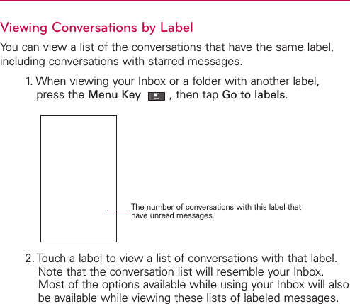 Viewing Conversations by LabelYou can view a list of the conversations that have the same label,including conversations with starred messages.1. When viewing your Inbox or a folder with another label,press the Menu Key  ,then tap Go to labels.2. Touch a label to view a list of conversations with that label. Note that the conversation list will resemble your Inbox.Most of the options available while using your Inbox will alsobe available while viewing these lists of labeled messages.The number of conversations with this label thathave unread messages.