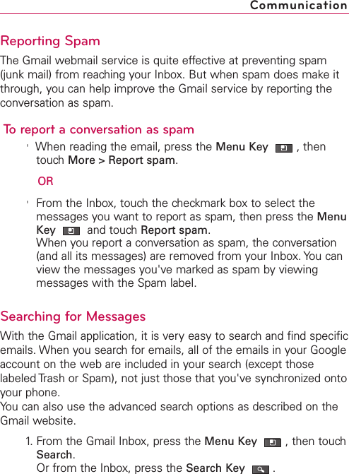 Reporting SpamThe Gmail webmail service is quite effective at preventing spam(junk mail) from reaching your Inbox. But when spam does make itthrough, you can help improve the Gmail service by reporting theconversation as spam.To report a conversation as spam&apos;When reading the email, press the Menu Key  ,thentouch More &gt; Report spam.OR&apos;From the Inbox, touch the checkmark box to select themessages you want to report as spam, then press the MenuKey  and touch Report spam.When you report a conversation as spam, the conversation(and all its messages) are removed from your Inbox. You canview the messages you&apos;ve marked as spam by viewingmessages with the Spam label. Searching for MessagesWith the Gmail application, it is very easy to search and find specificemails. When you search for emails, all of the emails in your Googleaccount on the web are included in your search (except thoselabeled Trash or Spam), not just those that you&apos;ve synchronized ontoyour phone.You can also use the advanced search options as described on theGmail website.1. From the Gmail Inbox, press the Menu Key  ,then touchSearch.Or from the Inbox, press the Search Key .Communication