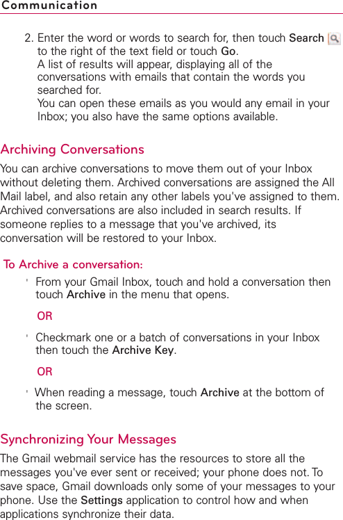 2. Enter the word or words to search for, then touch Searchto the right of the text field or touch Go.Alist of results will appear, displaying all of theconversations with emails that contain the words yousearched for.You can open these emails as you would any email in yourInbox; you also have the same options available.Archiving ConversationsYou can archive conversations to move them out of your Inboxwithout deleting them. Archived conversations are assigned the AllMail label, and also retain any other labels you&apos;ve assigned to them.Archived conversations are also included in search results. Ifsomeone replies to a message that you&apos;vearchived, itsconversation will be restored to your Inbox.To Archive a conversation:&apos;From your Gmail Inbox, touch and hold a conversation thentouch Archive in the menu that opens.OR&apos;Checkmark one or a batch of conversations in your Inboxthen touch the Archive Key.OR&apos;When reading a message, touch Archive at the bottom ofthe screen.Synchronizing Your MessagesThe Gmail webmail service has the resources to store all themessages you&apos;ve ever sent or received; your phone does not. Tosave space, Gmail downloads only some of your messages to yourphone. Use the Settings application to control howand whenapplications synchronize their data.Communication
