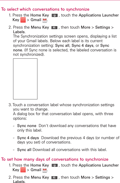 To select which conversations to synchronize1. Press the Home Key ,touch the Applications LauncherKey &gt;Gmail .2. Press the Menu Key  ,then touch More &gt;Settings &gt;Labels.The Synchronization settings screen opens, displaying a listof your Gmail labels. Below each label is its currentsynchronization setting: Sync all,Sync 4 days,or Syncnone.(If Sync none is selected, the labeled conversation isnot synchronized).3. Touch a conversation label whose synchronization settingsyou want to change.Adialog box for that conversation label opens, with threeoptions:cSync none Don&apos;t download anyconversations that haveonly this label. cSync 4 days Download the previous 4 days (or number ofdays you set) of conversations. cSync all Download all conversations with this label.To set how many days of conversations to synchronize1. Press the Home Key ,touch the Applications LauncherKey &gt;Gmail .2. Press the Menu Key  ,then touch More &gt;Settings &gt;Labels.