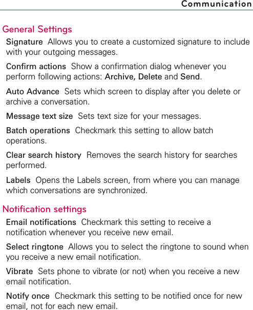 General SettingsSignature Allows you to create a customized signature to includewith your outgoing messages.Confirm actions Show a confirmation dialog whenever youperform following actions: Archive, Delete and Send.Auto Advance Sets which screen to display after you delete orarchive a conversation.Message text size Sets text size for your messages.Batch operations Checkmark this setting to allow batchoperations.Clear search history Removes the search history for searchesperformed.Labels Opens the Labels screen, from where you can managewhich conversations are synchronized.Notification settingsEmail notifications  Checkmark this setting to receive anotification whenever you receive new email.Select ringtone Allows you to select the ringtone to sound whenyou receive a new email notification.Vibrate Sets phone to vibrate (or not) when you receive a newemail notification.Notify once Checkmark this setting to be notified once for newemail, not for each new email.Communication