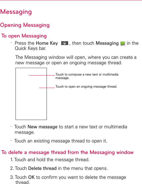 MessagingOpening MessagingTo open Messaging&apos;Press the Home Key ,then touch Messaging in theQuick Keys bar.The Messaging window will open, where you can create anewmessage or open an ongoing message thread.&apos;Touch New message to start a new text or multimediamessage.&apos;Touch an existing message thread to open it.Todelete a message thread from the Messaging window1.Touchand hold the message thread.2. Touch Delete thread in the menu that opens.3. Touch OK to confirm you want to delete the messagethread.Touch to compose a new text or multimediamessage.Touch to open an ongoing message thread.