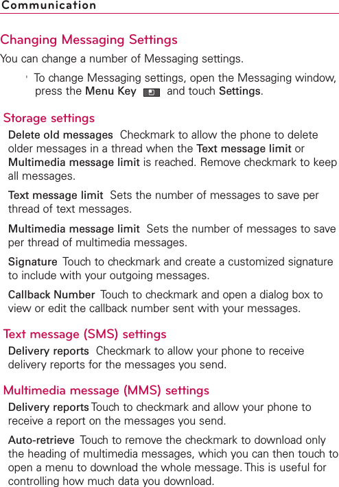 Changing Messaging SettingsYou can change a number of Messaging settings.&apos;To change Messaging settings, open the Messaging window,press the Menu Key  and touch Settings.Storage settingsDelete old messages Checkmark to allow the phone to deleteolder messages in a thread when the Text message limit orMultimedia message limit is reached. Remove checkmark to keepall messages.Text message limit Sets the number of messages to save perthread of text messages.Multimedia message limit Sets the number of messages to saveper thread of multimedia messages.Signature  Touch to checkmark and create a customized signatureto include with your outgoing messages.Callback Number  Touch to checkmark and open a dialog box toview or edit the callback number sent with your messages. Text message (SMS) settingsDelivery reports Checkmark to allow your phone to receivedeliveryreports for the messages you send.Multimedia message (MMS) settingsDelivery reports Touchto checkmark and allow your phone toreceive a report on the messages you send.Auto-retrieve Touch to remove the checkmark to download onlythe heading of multimedia messages, whichyou can then touch toopen a menu to download the whole message. This is useful forcontrolling howmuch data you download.Communication