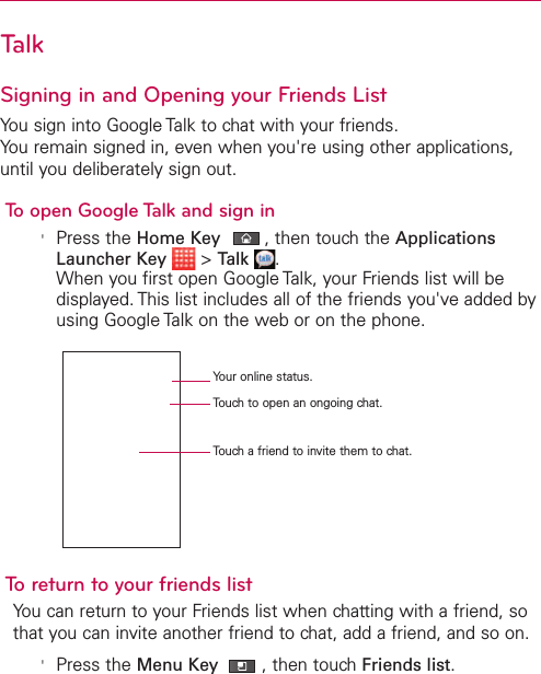 TalkSigning in and Opening your Friends ListYou sign into Google Talk to chat with your friends.You remain signed in, even when you&apos;re using other applications,until you deliberately sign out.To open Google Talk and sign in&apos;Press the Home Key ,then touch the ApplicationsLauncher Key &gt;Talk .When you first open Google Talk, your Friends list will bedisplayed. This list includes all of the friends you&apos;ve added byusing Google Talk on the web or on the phone.Toreturn to your friends listYou can return to your Friends list when chatting with a friend, sothat you can invite another friend to chat, add a friend, and so on.&apos;Press the Menu Key  ,then touchFriends list.Your online status.Touch to open an ongoing chat.Touch a friend to invite them to chat.