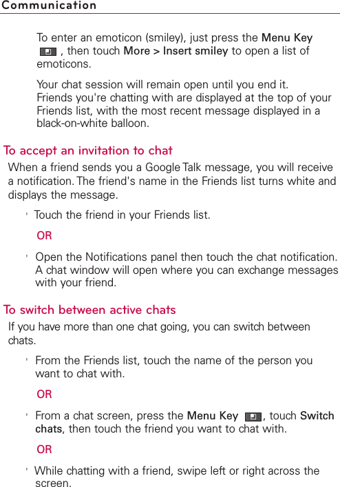 To enter an emoticon (smiley), just press the Menu Key,then touch More &gt; Insert smiley to open a list ofemoticons.Your chat session will remain open until you end it.Friends you&apos;re chatting with are displayed at the top of yourFriends list, with the most recent message displayed in ablack-on-white balloon.To accept an invitation to chatWhen a friend sends you a Google Talk message, you will receiveanotification. The friend&apos;s name in the Friends list turns white anddisplays the message.&apos;Touchthe friend in your Friends list.OR&apos;Open the Notifications panel then touchthe chat notification.A chat windowwill open where you can exchange messageswith your friend.Toswitch between active chatsIf you have more than one chat going, you can switch betweenchats.&apos;From the Friends list, touch the name of the person youwant to chat with.OR&apos;From a chat screen, press the Menu Key  ,touch Switchchats,then touch the friend you want to chat with.OR&apos;While chatting with a friend, swipe left or right across thescreen.Communication