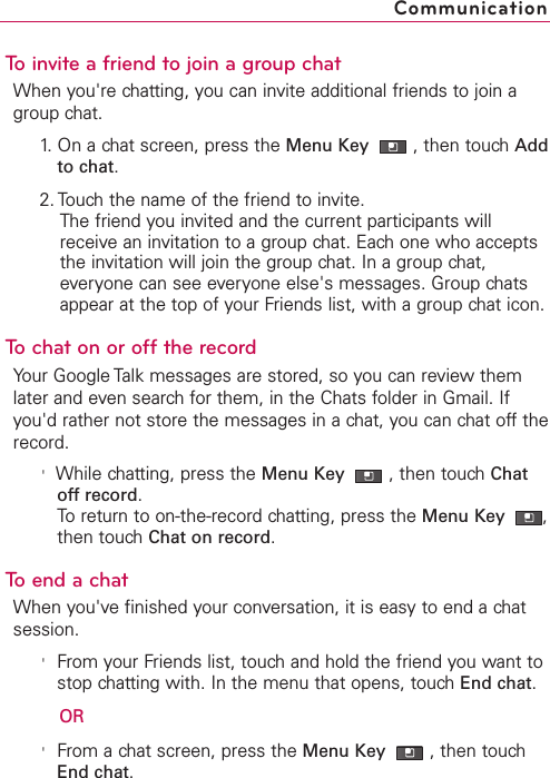 To invite a friend to join a group chatWhen you&apos;re chatting, you can invite additional friends to join agroup chat.1. On a chat screen, press the Menu Key  ,then touch Addto chat.2. Touch the name of the friend to invite.The friend you invited and the current participants willreceive an invitation to a group chat. Each one who acceptsthe invitation will join the group chat. In a group chat,everyone can see everyone else&apos;s messages. Group chatsappear at the top of your Friends list, with a group chat icon.Tochaton or off the recordYour Google Talk messages are stored, so you can review themlater and even search for them, in the Chats folder in Gmail. Ifyou&apos;d rather not store the messages in a chat, you can chat off therecord.&apos;While chatting, press the Menu Key  ,then touchChatoffrecord.To return to on-the-record chatting, press the Menu Key  ,then touch Chat on record.To end a chatWhen you&apos;ve finished your conversation, it is easy to end a chatsession.&apos;From your Friends list, touch and hold the friend you want tostop chatting with. In the menu that opens, touch End chat.OR&apos;From a chat screen, press the Menu Key  ,then touchEnd chat.Communication