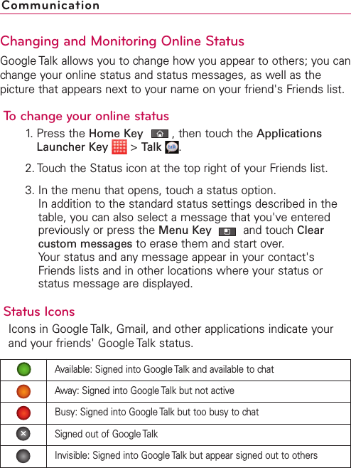 Changing and Monitoring Online StatusGoogle Talk allows you to change how you appear to others; you canchange your online status and status messages, as well as thepicture that appears next to your name on your friend&apos;s Friends list.To change your online status1. Press the Home Key ,then touch the ApplicationsLauncher Key &gt;Talk .2. Touch the Status icon at the top right of your Friends list.3. In the menu that opens, touch a status option.In addition to the standard status settings described in thetable, you can also select a message that you&apos;ve enteredpreviously or press the Menu Key  and touch Clearcustom messages to erase them and start over.Your status and any message appear in your contact&apos;sFriends lists and in other locations where your status orstatus message are displayed.Status IconsIcons in Google Talk, Gmail, and other applications indicate yourand your friends&apos; Google Talk status.CommunicationAvailable: Signed into Google Talk and available to chatAway: Signed into Google Talk but not activeBusy: Signed into Google Talk but too busy to chatSigned out of Google TalkInvisible: Signed into Google Talk but appear signed out to others