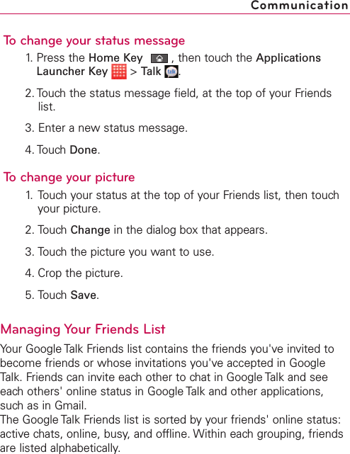 To change your status message1. Press the Home Key ,then touch the ApplicationsLauncher Key &gt;Talk .2. Touch the status message field, at the top of your Friendslist.3. Enter a new status message.4. Touch Done.To change your picture1. Touch your status at the top of your Friends list, then touchyour picture.2. Touch Change in the dialog box that appears.3. Touch the picture you want to use.4. Crop the picture.5. Touch Save.Managing Your Friends ListYour Google Talk Friends list contains the friends you&apos;ve invited tobecome friends or whose invitations you&apos;ve accepted in GoogleTalk. Friends can invite each other to chat in Google Talk and seeeach others&apos; online status in Google Talk and other applications,such as in Gmail.The Google Talk Friends list is sorted by your friends&apos; online status:active chats, online, busy,and offline. Within each grouping, friendsare listed alphabetically.Communication