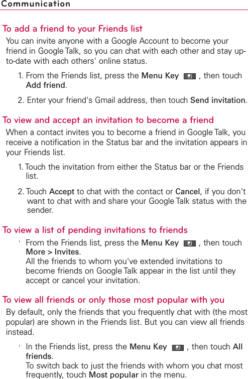 To add a friend to your Friends listYou can invite anyone with a Google Account to become yourfriend in Google Talk, so you can chat with each other and stay up-to-date with each others&apos; online status.1. From the Friends list, press the Menu Key  ,then touchAdd friend.2. Enter your friend&apos;s Gmail address, then touch Send invitation.To view and accept an invitation to become a friendWhen a contact invites you to become a friend in Google Talk, youreceive a notification in the Status bar and the invitation appears inyour Friends list.1.Touch the invitation from either the Status bar or the Friendslist.2. Touch Accept to chat with the contact or Cancel,if you don&apos;twant to chat with and share your Google Talk status with thesender.To view a list of pending invitations to friends&apos;From the Friends list, press the Menu Key  ,then touchMore &gt; Invites.All the friends to whom you&apos;ve extended invitations tobecome friends on Google Talk appear in the list until theyaccept or cancel your invitation.To view all friends or only those most popular with youBy default, only the friends that you frequently chat with (the mostpopular) are shown in the Friends list. But you can view all friendsinstead.&apos;In the Friends list, press the Menu Key  ,then touchAllfriends.Toswitchbackto just the friends with whom you chat mostfrequently,touchMost popular in the menu.Communication