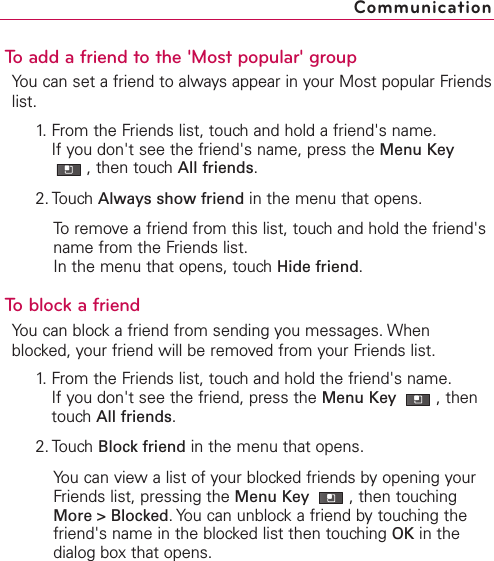 To add a friend to the &apos;Most popular&apos; groupYou can set a friend to always appear in your Most popular Friendslist.1. From the Friends list, touch and hold a friend&apos;s name.If you don&apos;t see the friend&apos;s name, press the Menu Key,then touch All friends.2. Touch Always show friend in the menu that opens.Toremove a friend from this list, touch and hold the friend&apos;sname from the Friends list.In the menu that opens, touch Hide friend.Toblock a friendYou can block a friend from sending you messages. Whenblocked, your friend will be removed from your Friends list.1.From the Friends list, touchand hold the friend&apos;s name.If you don&apos;t see the friend, press the Menu Key  ,thentouchAll friends.2. Touch Block friend in the menu that opens.You can view a list of your blocked friends by opening yourFriends list, pressing the Menu Key  ,then touchingMore &gt; Blocked.You can unblock a friend by touching thefriend&apos;s name in the blocked list then touching OK in thedialog box that opens.Communication