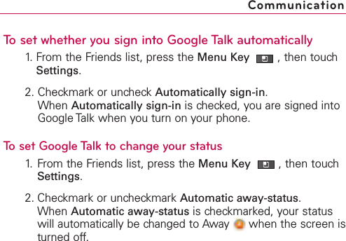 To set whether you sign into Google Talk automatically1. From the Friends list, press the Menu Key  ,then touchSettings.2. Checkmark or uncheck Automatically sign-in.When Automatically sign-in is checked, you are signed intoGoogle Talk when you turn on your phone.To set Google Talk to change your status1. From the Friends list, press the Menu Key  ,then touchSettings.2. Checkmark or uncheckmark Automatic away-status.When Automatic away-status is checkmarked, your statuswill automatically be changed to Away  when the screen isturned off.Communication